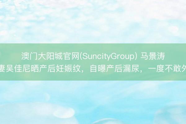 澳门大阳城官网(SuncityGroup) 马景涛前妻吴佳尼晒产后妊娠纹，自曝产后漏尿，一度不敢外出
