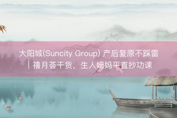大阳城(Suncity Group) 产后复原不踩雷｜禧月荟干货，生人姆妈平直抄功课
