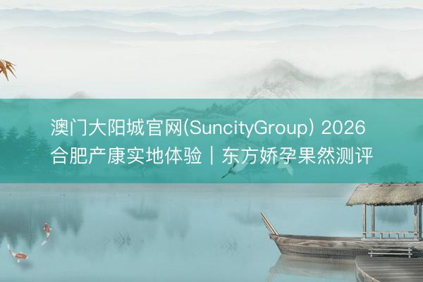 澳门大阳城官网(SuncityGroup) 2026 合肥产康实地体验｜东方娇孕果然测评