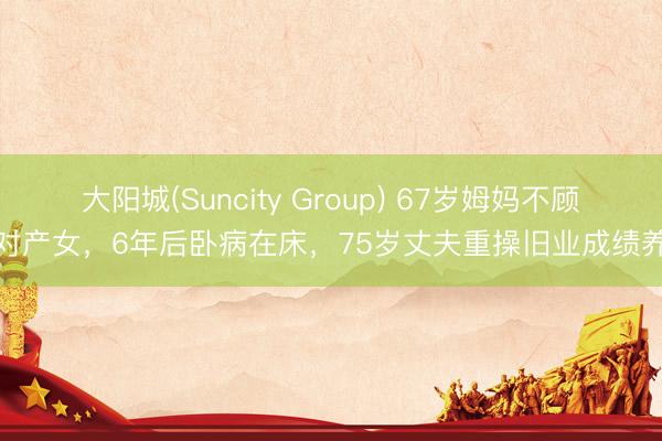 大阳城(Suncity Group) 67岁姆妈不顾反对产女，6年后卧病在床，75岁丈夫重操旧业成绩养家