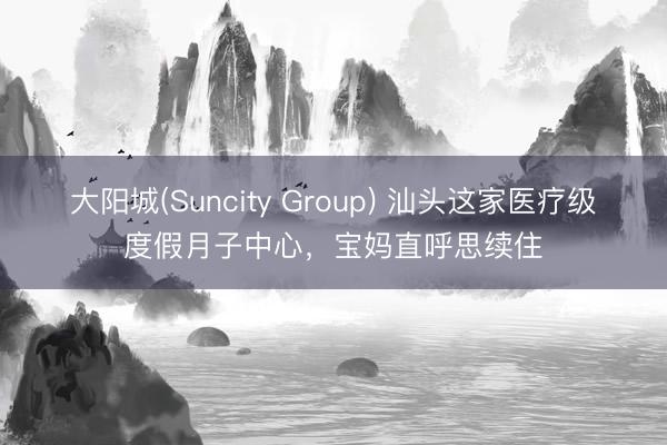 大阳城(Suncity Group) 汕头这家医疗级度假月子中心，宝妈直呼思续住