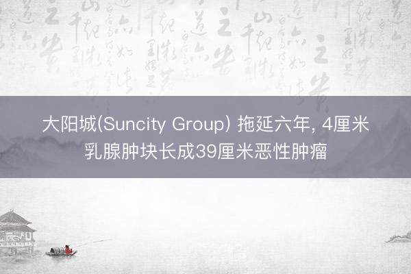 大阳城(Suncity Group) 拖延六年， 4厘米乳腺肿块长成39厘米恶性肿瘤