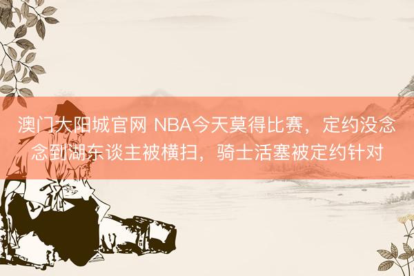 澳门大阳城官网 NBA今天莫得比赛，定约没念念到湖东谈主被横扫，骑士活塞被定约针对