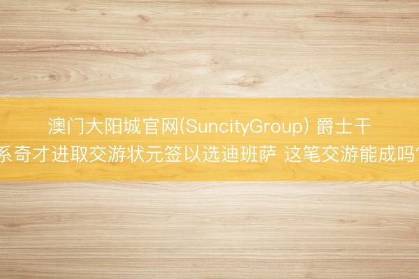 澳门大阳城官网(SuncityGroup) 爵士干系奇才进取交游状元签以选迪班萨 这笔交游能成吗？