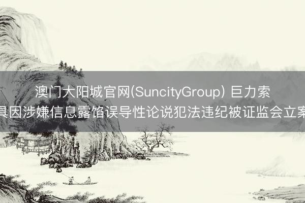 澳门大阳城官网(SuncityGroup) 巨力索具因涉嫌信息露馅误导性论说犯法违纪被证监会立案