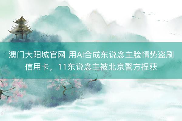 澳门大阳城官网 用AI合成东说念主脸情势盗刷信用卡，11东说念主被北京警方捏获
