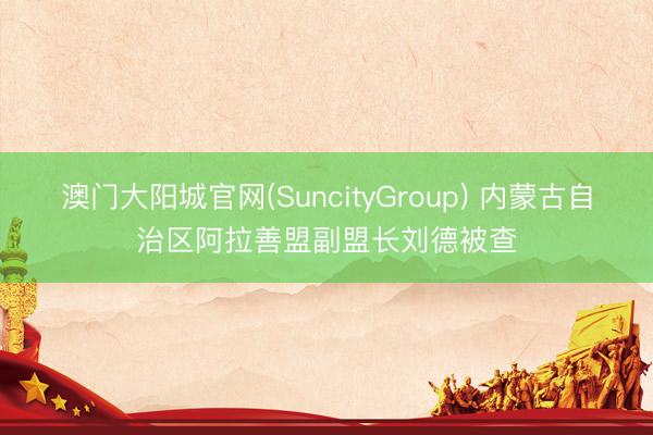 澳门大阳城官网(SuncityGroup) 内蒙古自治区阿拉善盟副盟长刘德被查