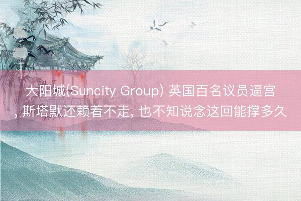 大阳城(Suncity Group) 英国百名议员逼宫， 斯塔默还赖着不走， 也不知说念这回能撑多久