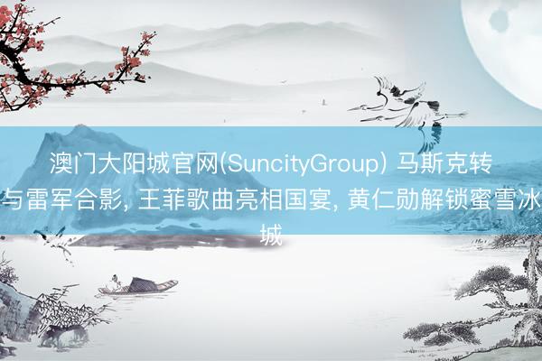 澳门大阳城官网(SuncityGroup) 马斯克转发与雷军合影， 王菲歌曲亮相国宴， 黄仁勋解锁蜜雪冰城