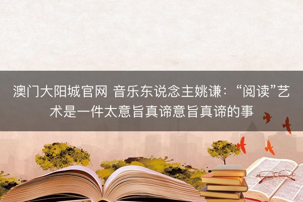 澳门大阳城官网 音乐东说念主姚谦：“阅读”艺术是一件太意旨真谛意旨真谛的事