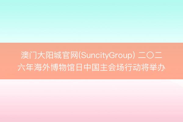 澳门大阳城官网(SuncityGroup) 二〇二六年海外博物馆日中国主会场行动将举办