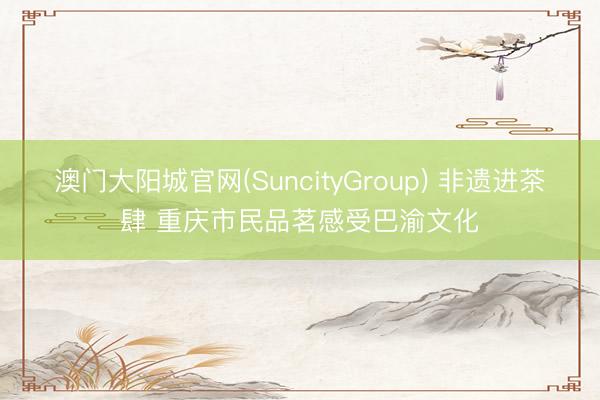 澳门大阳城官网(SuncityGroup) 非遗进茶肆 重庆市民品茗感受巴渝文化