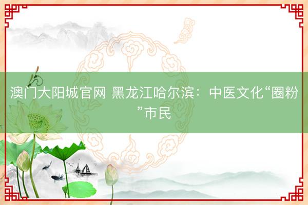 澳门大阳城官网 黑龙江哈尔滨：中医文化“圈粉”市民