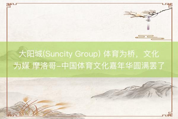 大阳城(Suncity Group) 体育为桥，文化为媒 摩洛哥-中国体育文化嘉年华圆满罢了