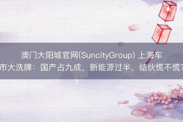 澳门大阳城官网(SuncityGroup) 上海车市大洗牌：国产占九成，新能源过半，结伙慌不慌？