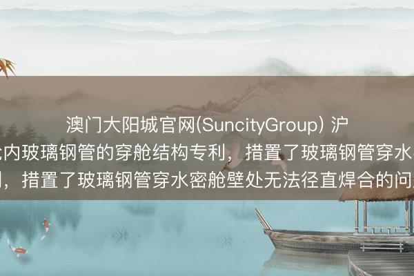 澳门大阳城官网(SuncityGroup) 沪东中华造船央求用于压载舱内玻璃钢管的穿舱结构专利，措置了玻璃钢管穿水密舱壁处无法径直焊合的问题