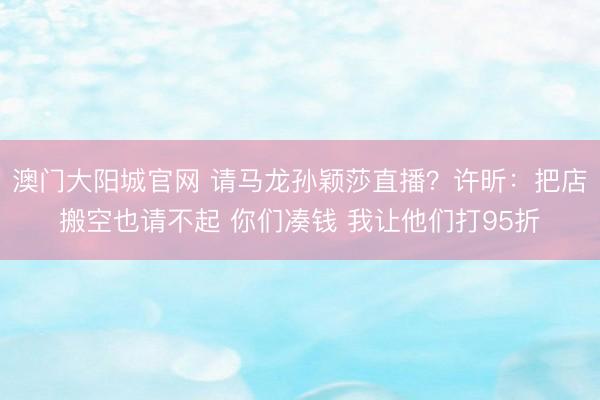 澳门大阳城官网 请马龙孙颖莎直播？许昕：把店搬空也请不起 你们凑钱 我让他们打95折