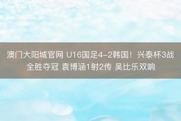 澳门大阳城官网 U16国足4-2韩国！兴泰杯3战全胜夺冠 袁博涵1射2传 吴比乐双响