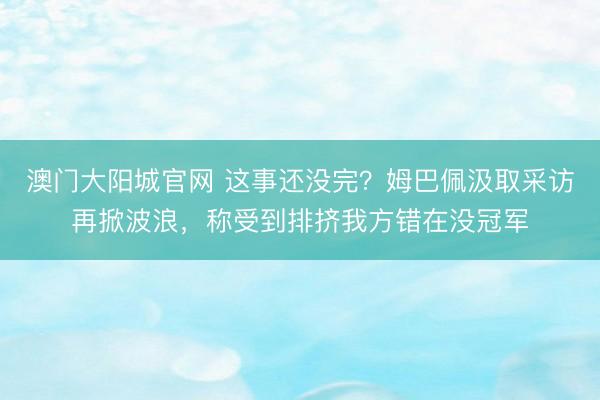 澳门大阳城官网 这事还没完？姆巴佩汲取采访再掀波浪，称受到排挤我方错在没冠军