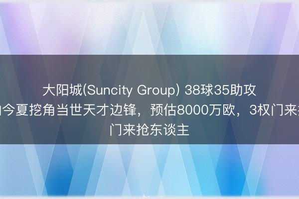 大阳城(Suncity Group) 38球35助攻！阿森纳今夏挖角当世天才边锋，预估8000万欧，3权门来抢东谈主