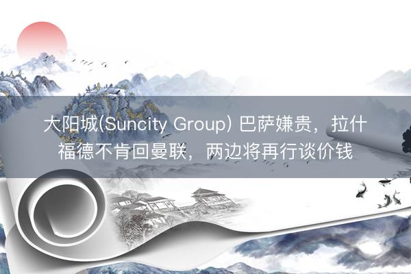 大阳城(Suncity Group) 巴萨嫌贵，拉什福德不肯回曼联，两边将再行谈价钱