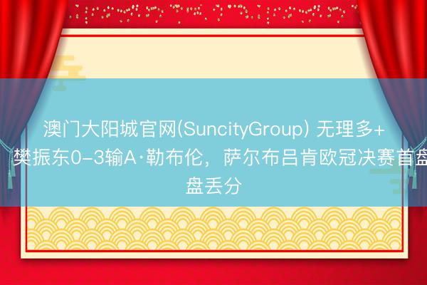 澳门大阳城官网(SuncityGroup) 无理多+踟蹰！樊振东0-3输A·勒布伦，萨尔布吕肯欧冠决赛首盘丢分
