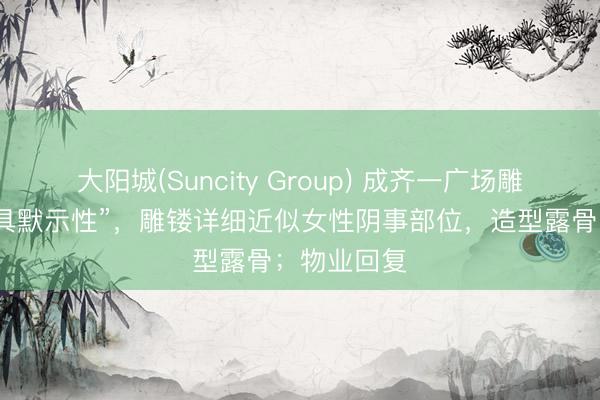 大阳城(Suncity Group) 成齐一广场雕镂被指“极具默示性”，雕镂详细近似女性阴事部位，造型露骨；物业回复