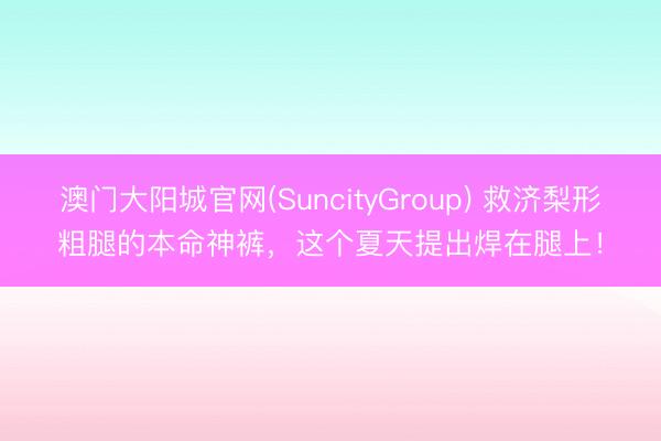 澳门大阳城官网(SuncityGroup) 救济梨形粗腿的本命神裤，这个夏天提出焊在腿上！