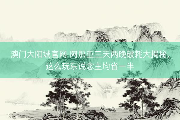 澳门大阳城官网 阿那亚三天两晚破耗大揭秘，这么玩东说念主均省一半