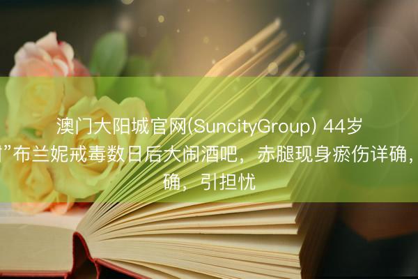 澳门大阳城官网(SuncityGroup) 44岁“小甜甜”布兰妮戒毒数日后大闹酒吧，赤腿现身瘀伤详确，引担忧