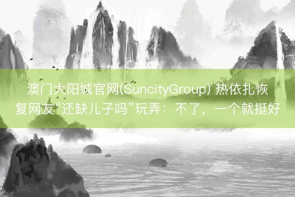 澳门大阳城官网(SuncityGroup) 热依扎恢复网友“还缺儿子吗”玩弄：不了，一个就挺好