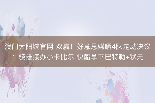 澳门大阳城官网 双赢！好意思媒晒4队走动决议：骁雄接办小卡比尔 快船拿下巴特勒+状元