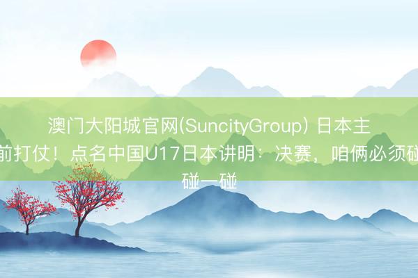 澳门大阳城官网(SuncityGroup) 日本主帅提前打仗！点名中国U17日本讲明：决赛，咱俩必须碰一碰