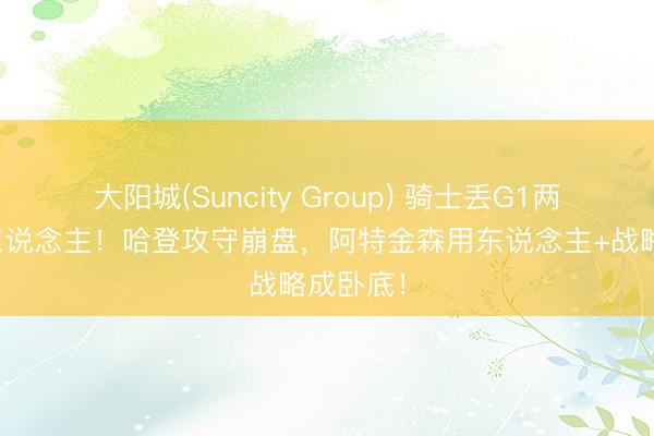 大阳城(Suncity Group) 骑士丢G1两将成罪东说念主！哈登攻守崩盘，阿特金森用东说念主+战略成卧底！