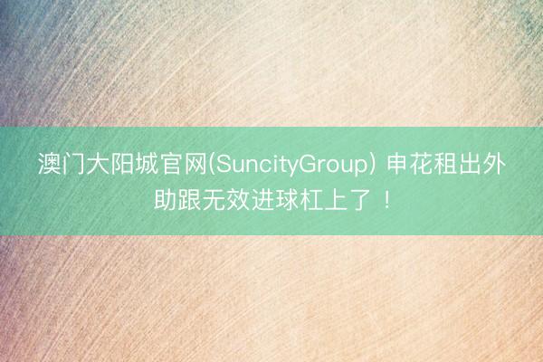 澳门大阳城官网(SuncityGroup) 申花租出外助跟无效进球杠上了 ！