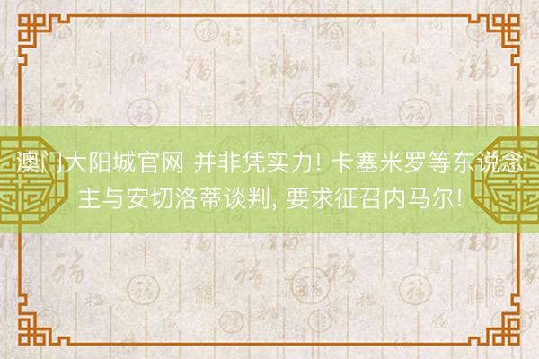 澳门大阳城官网 并非凭实力! 卡塞米罗等东说念主与安切洛蒂谈判， 要求征召内马尔!