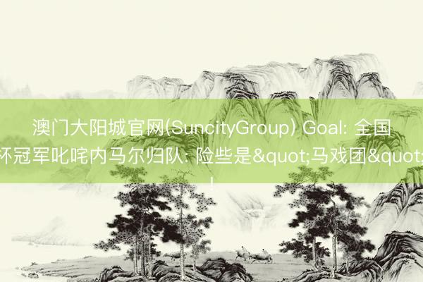 澳门大阳城官网(SuncityGroup) Goal: 全国杯冠军叱咤内马尔归队: 险些是"马戏团"!
