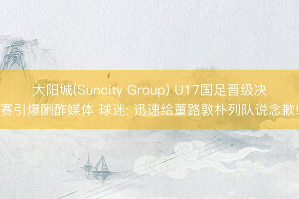 大阳城(Suncity Group) U17国足晋级决赛引爆酬酢媒体 球迷: 迅速给董路敦朴列队说念歉!