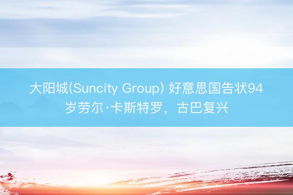 大阳城(Suncity Group) 好意思国告状94岁劳尔·卡斯特罗，古巴复兴