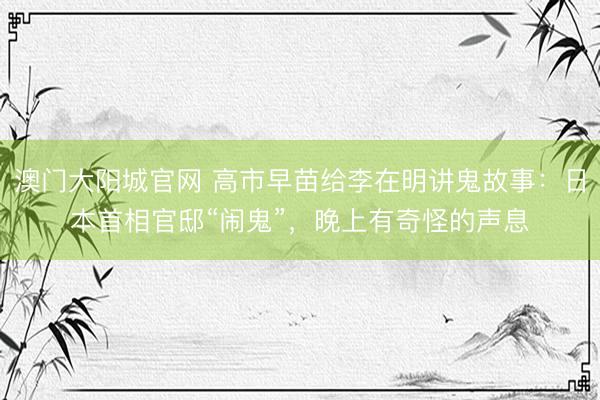 澳门大阳城官网 高市早苗给李在明讲鬼故事：日本首相官邸“闹鬼”，晚上有奇怪的声息
