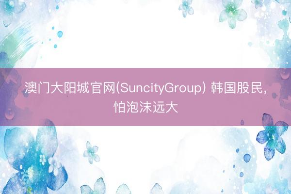 澳门大阳城官网(SuncityGroup) 韩国股民，怕泡沫远大