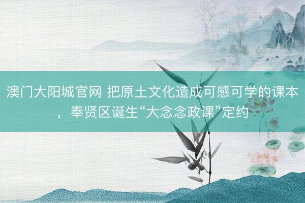 澳门大阳城官网 把原土文化造成可感可学的课本，奉贤区诞生“大念念政课”定约