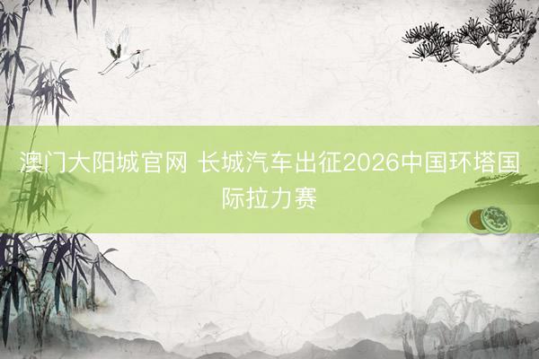 澳门大阳城官网 长城汽车出征2026中国环塔国际拉力赛