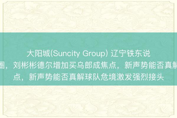 大阳城(Suncity Group) 辽宁铁东说念主转会风暴席卷球迷圈，刘彬彬德尔增加买乌郎成焦点，新声势能否真解球队危境激发强烈接头
