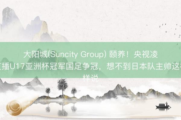 大阳城(Suncity Group) 颐养！央视凌晨直播U17亚洲杯冠军国足争冠，想不到日本队主帅这样说