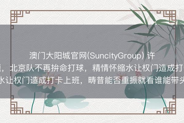 澳门大阳城官网(SuncityGroup) 许利民直言球队心态出了问题，北京队不再拚命打球，精情怀缩水让权门造成打卡上班，畴昔能否重振就看谁能带头烽火全队