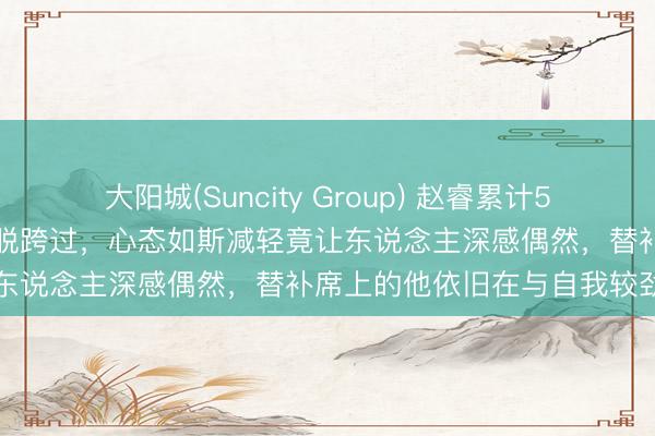 大阳城(Suncity Group) 赵睿累计5犯离场，却在古德温眼前超脱跨过，心态如斯减轻竟让东说念主深感偶然，替补席上的他依旧在与自我较劲
