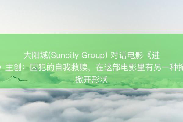 大阳城(Suncity Group) 对话电影《进出吉利》主创：囚犯的自我救赎，在这部电影里有另一种掀开形状