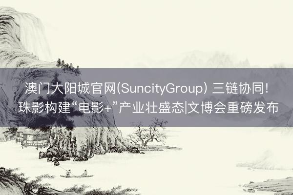 澳门大阳城官网(SuncityGroup) 三链协同! 珠影构建“电影+”产业壮盛态|文博会重磅发布