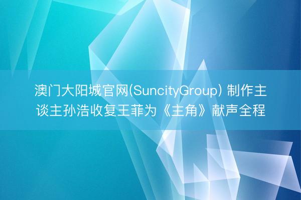 澳门大阳城官网(SuncityGroup) 制作主谈主孙浩收复王菲为《主角》献声全程